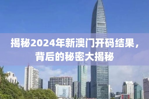 揭秘2024年新澳门开码结果，背后的秘密大揭秘