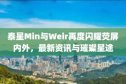 泰星Min与Weir再度闪耀荧屏内外，最新资讯与璀璨星途