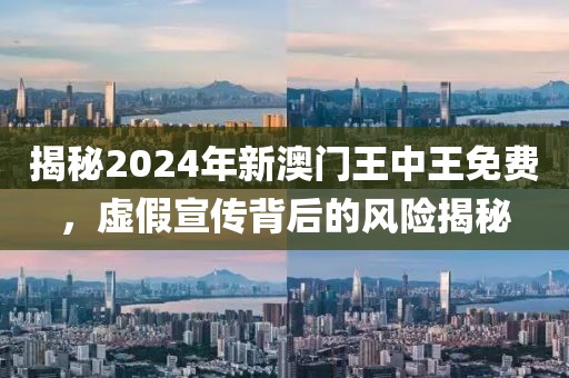 揭秘2024年新澳门王中王免费，虚假宣传背后的风险揭秘