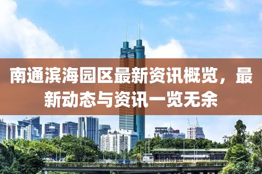 南通滨海园区最新资讯概览，最新动态与资讯一览无余