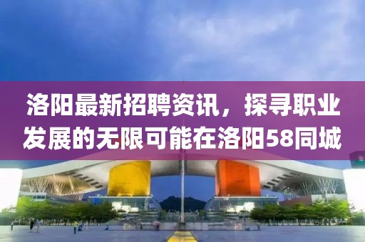 洛阳最新招聘资讯，探寻职业发展的无限可能在洛阳58同城