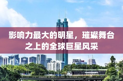 影响力最大的明星，璀璨舞台之上的全球巨星风采