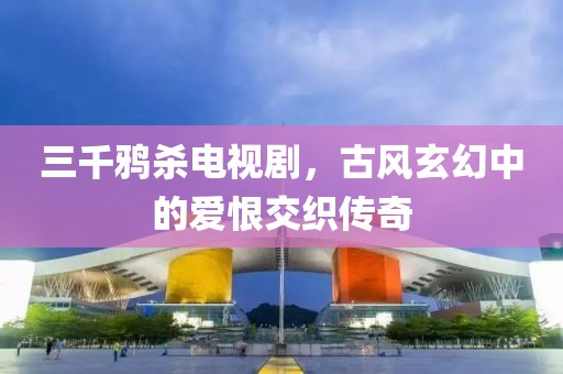 三千鸦杀电视剧，古风玄幻中的爱恨交织传奇