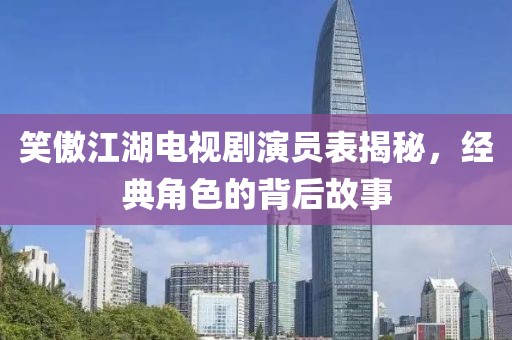 笑傲江湖电视剧演员表揭秘，经典角色的背后故事