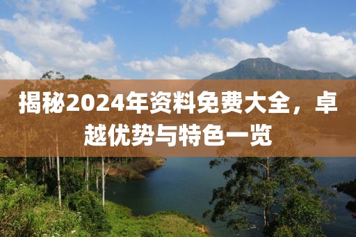 揭秘2024年资料免费大全，卓越优势与特色一览