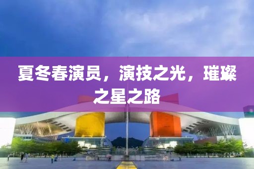 夏冬春演员，演技之光，璀璨之星之路