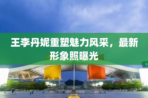 王李丹妮重塑魅力风采，最新形象照曝光
