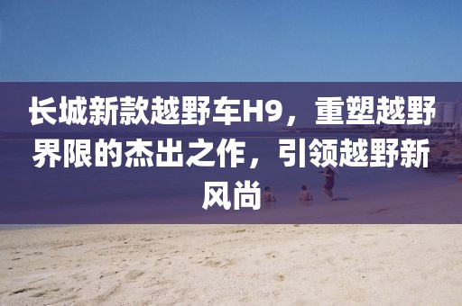 长城新款越野车H9，重塑越野界限的杰出之作，引领越野新风尚