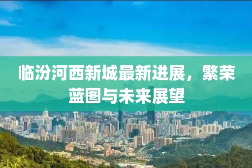 临汾河西新城最新进展，繁荣蓝图与未来展望
