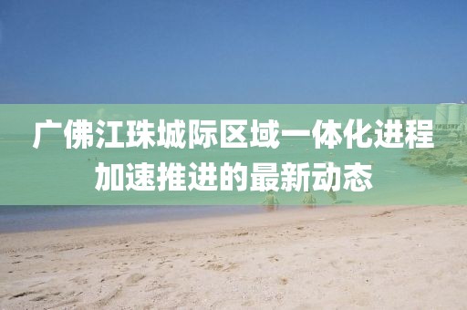 广佛江珠城际区域一体化进程加速推进的最新动态