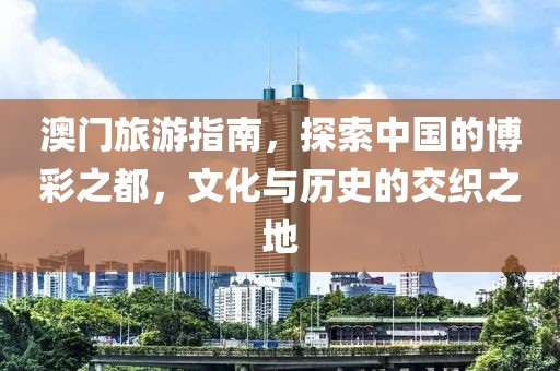 澳门旅游指南，探索中国的博彩之都，文化与历史的交织之地