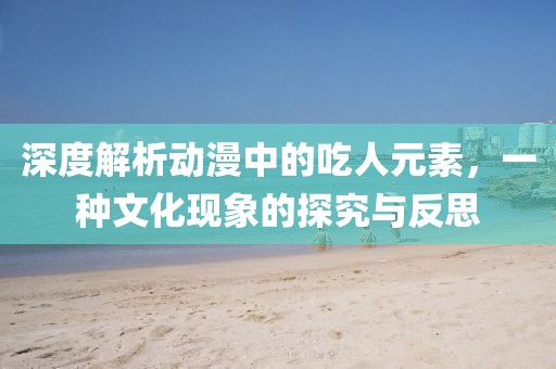 深度解析动漫中的吃人元素，一种文化现象的探究与反思