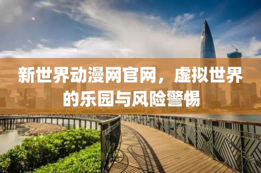 新世界动漫网官网，虚拟世界的乐园与风险警惕