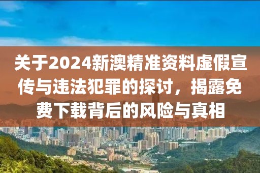 关于2024新澳精准资料虚假宣传与违法犯罪的探讨，揭露免费下载背后的风险与真相