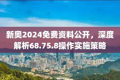 新奥2024免费资料公开，深度解析68.75.8操作实施策略