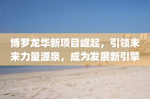 博罗龙华新项目崛起，引领未来力量源泉，成为发展新引擎