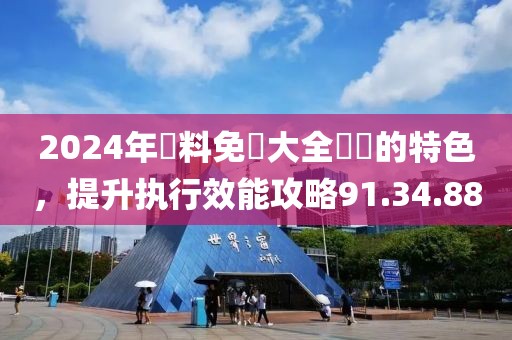 2024年資料免費大全優勢的特色，提升执行效能攻略91.34.88