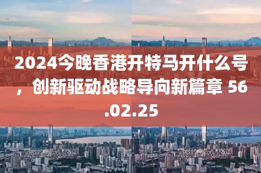2024今晚香港开特马开什么号，创新驱动战略导向新篇章 56.02.25