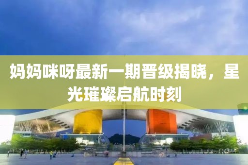 妈妈咪呀最新一期晋级揭晓，星光璀璨启航时刻