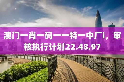 澳门一肖一码一一特一中厂i，审核执行计划22.48.97