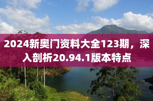 2024新奥门资料大全123期，深入剖析20.94.1版本特点