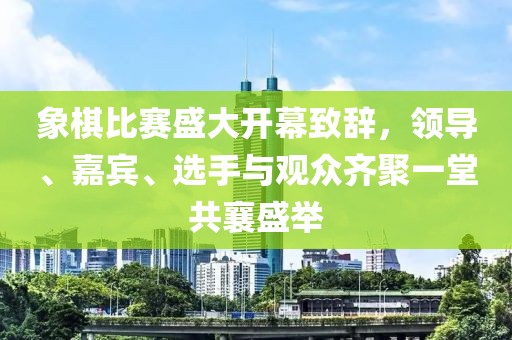 象棋比赛盛大开幕致辞，领导、嘉宾、选手与观众齐聚一堂共襄盛举