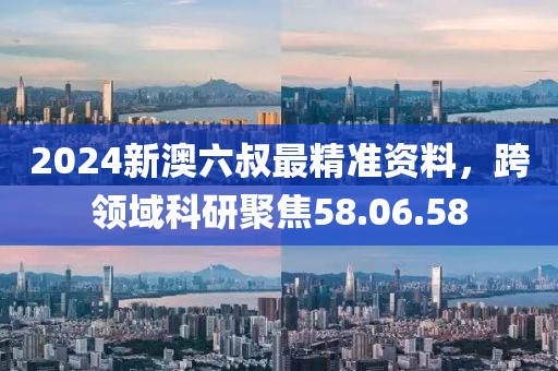 2024新澳六叔最精准资料，跨领域科研聚焦58.06.58