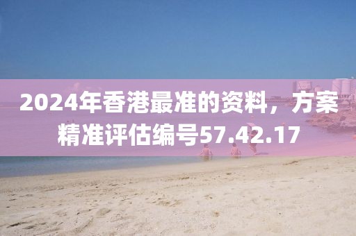 2024年香港最准的资料，方案精准评估编号57.42.17