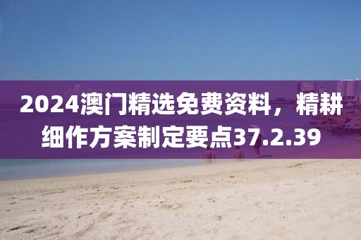 2024澳门精选免费资料，精耕细作方案制定要点37.2.39