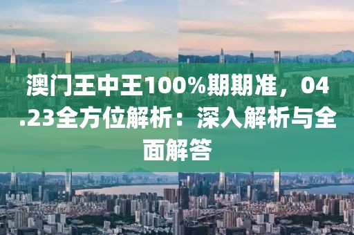 澳门王中王100%期期准，04.23全方位解析：深入解析与全面解答
