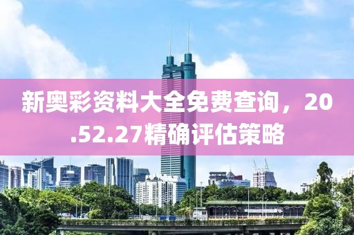 新奥彩资料大全免费查询，20.52.27精确评估策略
