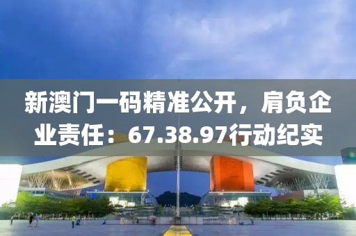 新澳门一码精准公开，肩负企业责任：67.38.97行动纪实