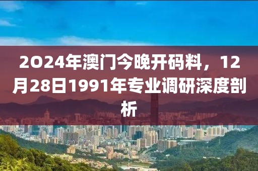 2O24年澳门今晚开码料，12月28日1991年专业调研深度剖析