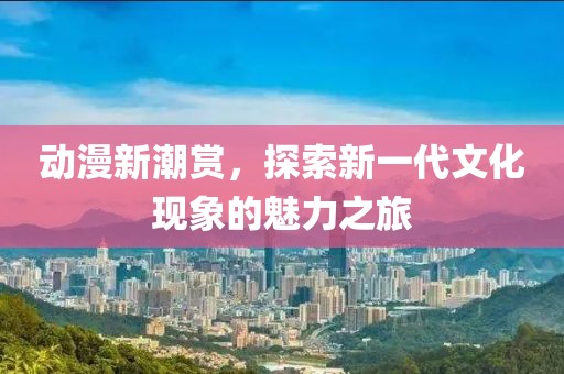 动漫新潮赏，探索新一代文化现象的魅力之旅