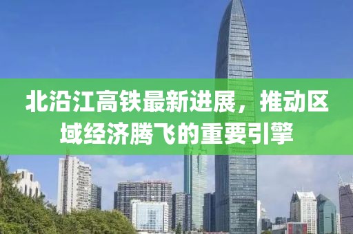 北沿江高铁最新进展，推动区域经济腾飞的重要引擎