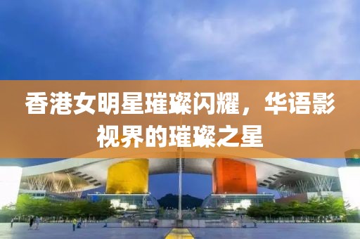 香港女明星璀璨闪耀，华语影视界的璀璨之星