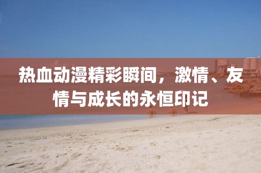 热血动漫精彩瞬间，激情、友情与成长的永恒印记