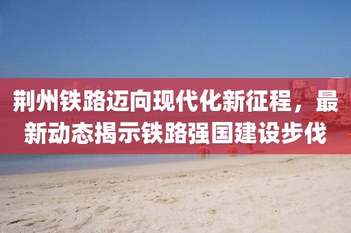 荆州铁路迈向现代化新征程，最新动态揭示铁路强国建设步伐