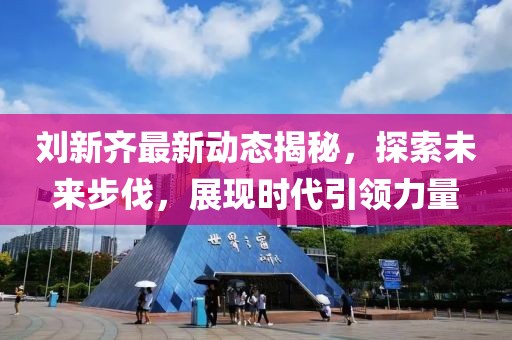 刘新齐最新动态揭秘，探索未来步伐，展现时代引领力量