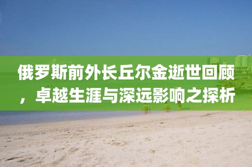 俄罗斯前外长丘尔金逝世回顾，卓越生涯与深远影响之探析