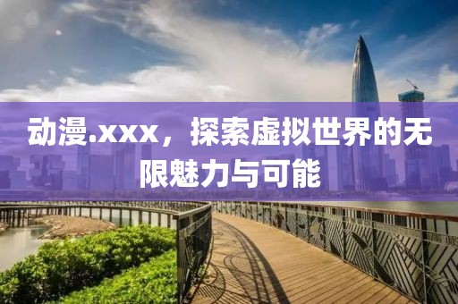 动漫.xxx，探索虚拟世界的无限魅力与可能