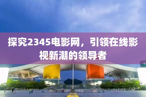 探究2345电影网，引领在线影视新潮的领导者