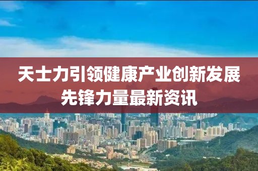 天士力引领健康产业创新发展先锋力量最新资讯