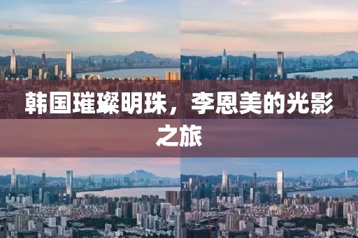 韩国璀璨明珠，李恩美的光影之旅