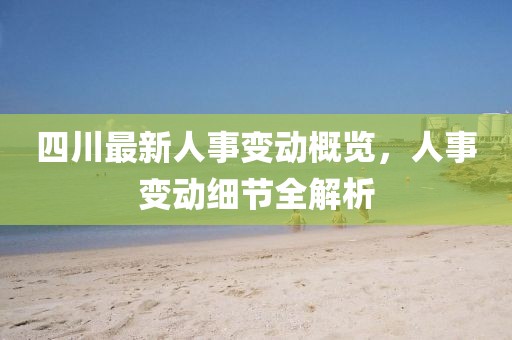 四川最新人事变动概览，人事变动细节全解析
