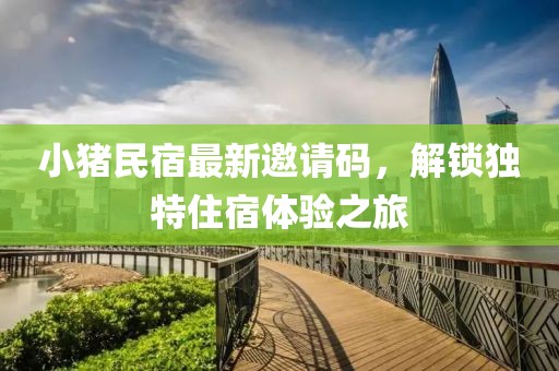 小猪民宿最新邀请码，解锁独特住宿体验之旅
