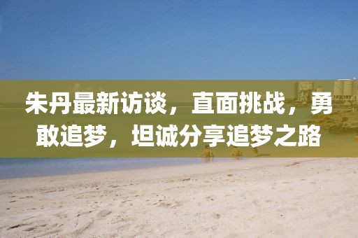 朱丹最新访谈，直面挑战，勇敢追梦，坦诚分享追梦之路