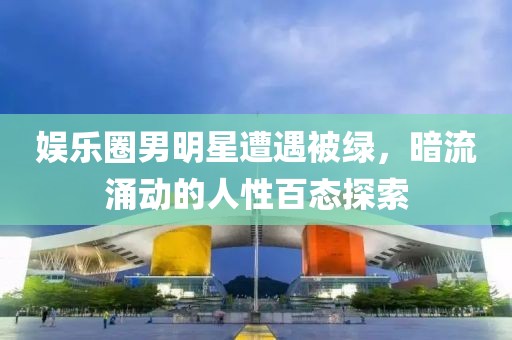 娱乐圈男明星遭遇被绿，暗流涌动的人性百态探索