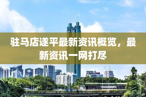 驻马店遂平最新资讯概览，最新资讯一网打尽