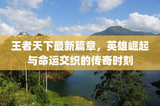 王者天下最新篇章，英雄崛起与命运交织的传奇时刻